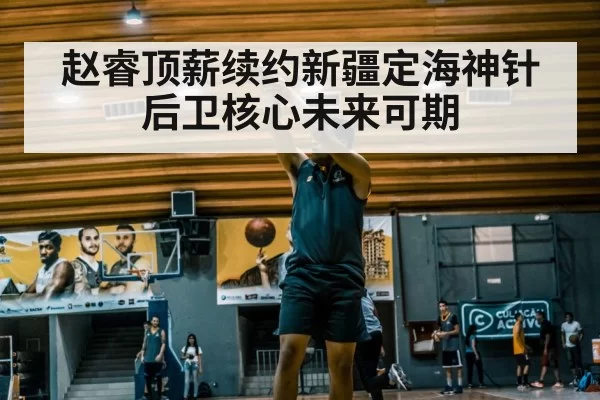 赵睿顶薪续约新疆定海神针后卫核心未来可期