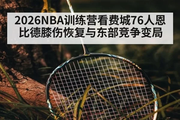 2026NBA训练营看费城76人恩比德膝伤恢复与东部竞争变局